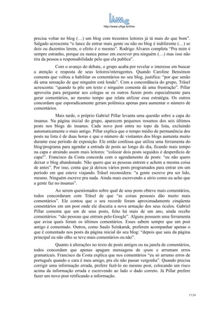 http://www.ufrgs.br/limc



precisa voltar no blog (…) um blog com trezentos leitores já tá mais do que bom”.
Salgado acrescenta “o lance de entrar mais gente ou não no blog é indiferente (…) se
dois ou duzentos lerem, o efeito é o mesmo”. Rodrigo Alvares completa “Pra mim é
sempre estranho, porque eu nunca penso em escrever pra ninguém (…) mas isso não
tira da pessoa a responsabilidade pelo que ela publica”.
            Com o avanço do debate, o grupo acaba por revelar o interesse em buscar
a atenção e resposta de seus leitores/interagentes. Quando Caroline Bensimon
comenta que voltou a habilitar os comentários no seu blog, justifica: “por que senão
dá uma sensação de que ninguém está lendo”. Com a concordância do grupo, Träsel
acrescenta: “quando tu põe um texto e ninguém comenta dá uma frustração”. Pillar
aproveita para perguntar aos colegas se os outros fazem posts especialmente para
gerar comentários, ao mesmo tempo que relata utilizar essa estratégia. Os outros
concordam que esporadicamente geram polêmica apenas para aumentar o número de
comentários.
             Mais tarde, o próprio Gabriel Pillar levanta uma questão sobre a capa do
insanus. Na página inicial do grupo, aparecem pequenos resumos dos seis últimos
posts nos blogs do insanus. Cada novo post entra no topo da lista, excluindo
automaticamente o mais antigo. Pillar explica que o tempo médio de permanência dos
posts na lista é de duas horas e que o número de visitantes dos blogs aumenta muito
durante esse período de exposição. Ele então confessa que utiliza uma ferramenta do
blog/programa para agendar a entrada de posts ao longo do dia, ficando mais tempo
na capa e atraindo assim mais leitores: “colocar dois posts seguidos é desperdício de
capa!”. Francisco da Costa concorda com o agendamento de posts: “eu não quero
deixar o blog abandonado. Não quero que as pessoas entrem e achem a mesma coisa
de antes”. Por isso, conta que já deixou vários posts programados para entrar em um
período em que esteve viajando. Träsel reconsidera: “a gente escreve pra ser lido,
mesmo. Ninguém escreve pra nada. Ainda mais escrevendo a sério como eu acho que
a gente faz no insanus”.
            Ao serem questionados sobre qual de seus posts obteve mais comentários,
todos concordaram com Träsel de que “as coisas pessoais dão muito mais
comentários”. Ele contou que o seu recorde foram aproximadamente cinqüenta
comentários em um post onde ele discutia a nova armação dos seus óculos. Gabriel
Pillar comenta que um de seus posts, feito há mais de um ano, ainda recebe
comentários: “são pessoas que entram pelo Google”. Alguns possuem uma ferramenta
que avisa quais foram os últimos comentários. Esses sabem sempre que um post
antigo é comentado. Outros, como Saulo Szinkaruk, preferem acompanhar apenas o
que é comentado nos posts da página inicial do seu blog: “depois que saiu da página
principal eu não olho se teve mais comentários ou não”.
           Quanto à alterações no texto de posts antigos ou na janela de comentários,
todos concordam que apenas apagam mensagens de spam e arrumam erros
gramaticais. Francisco da Costa explica que nos comentários “eu só arrumo erros de
português quando o cara é meu amigo, pra ele não passar vergonha”. Quando precisa
corrigir uma informação errada, prefere fazê-lo no mesmo post, colocando um risco
acima da informação errada e escrevendo ao lado o dado correto. Já Pillar prefere
fazer um novo post retificando a informação.



                                                                                    17/24
 