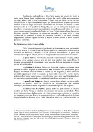 http://www.ufrgs.br/limc



            Finalmente, analisando-se os blogs/texto quanto ao gênero dos posts, a
maior parte discute fatos cotidianos ou notícias da grande mídia, com passagens
eventuais sobre a vida pessoal dos autores. O único blog que fugia à regra era o de
Diego Salgado, o hoje extinto Dois Uísque, que apresentava uma proposta puramente
literária. Entre os blogs individuais atualmente em atividade no insanus, o mais
temático deles é o da quadrinista Chiquinha, que usa os posts para divulgar seus
desenhos e comentar assuntos relacionados com o mundo dos quadrinhos. Já os blogs
coletivos apresentam temas bem definidos: A Nova Corja trata de política; Conversas
Furtadas reproduz fragmentos de conversas escutadas nas ruas; Cove é uma
cooperativa de produção e venda de camisetas; Garfada é um blog culinário;
Impedimento comenta apenas futebol; e Mondo Estudo discute as mais recentes
pesquisas científicas.

9. Insanus como comunidade
             Até o momento estamos nos referindo ao insanus como uma comunidade
de blogs. Mas tal referência é correta? Para responder a essa questão, utilizaremos a
discussão de Efimova e Hendrick (2005), discutida anteriormente. A partir dos
artefatos listados pelos autores, analisa-se a seguir os traços comunitários do insanus:
           a) posts meme: a conversação analisada se encaixa neste conceito, onde a
discussão sobre alemães começou com um post e se espalhou para outros blogs. O
tema da página inicial da comunidade é uma sugestão de tema, que pode ser seguida
ou não pelos blogueiros;
            b) padrões de leitura: Efimova e Hendrick propõem analisar-se estes
padrões através de blogrolls e assinaturas de RSS. Por outro lado, entendemos que o
blogroll não indica necessariamente as leituras de um blogueiro, e muito links são
colocados apenas por favor ou educação e nunca são acessados28. Mesmo assim,
podemos observar no grupo insanus a ocorrência de vários links para blogs de colegas
do grupo em praticamente todos os participantes, conforme apontado na tabela 1;
            c) padrões de linkagem: durante nossas observações e na conversação
analisada foi possível identificar referências ou recomendações dos mesmos
endereços (incluindo de outros blogueiros do insanus) nos posts e em blogrolls;
            d) indicadores de eventos: grande parte dos participantes do insanus
residem em Porto Alegre e estudam ou estudaram na mesma universidade. Além
disso, os entrevistados declararam na entrevista em grupo que costumam se encontrar
em bares para conversar. Esse relacionamento pode ser confirmado na galeria de fotos
disponibilizada no insanus, onde vários blogueiros aparecem confraternizando em




28
   Baseando-se no trabalho de Walker (2002) sobre a economia de links na Web, Primo e Recuero
(2004) explicam aquele procedimento: “um ‘blogueiro’ recebe na janela de comentários a informação
de que o visitante linkou aquela página em seu próprio blog e solicita a mesma cortesia em retorno”.
Ou seja, a intenção de ambos é aumentar o fluxo de visitas em seus blogs, a partir do aumento de links
que apontam para eles. Logo, um link em um blogroll não garante que dois blogueiros tenham um
relacionamento entre si.
                                                                                                     18/24
 