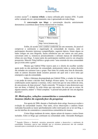 http://www.ufrgs.br/limc



eventos sociais29; e) marcas tribais: a marca utilizada pelo insanus (FIG. 3) pode
sofrer variação de cor e posicionamento, mas é apresentada em todos blogs;
          f) conversação nos blogs: a conversação descrita anteriormente
demonstrou a ocorrência dessa forma interacional no insanus.




                                Figura 3: Marca insanus
                                Fonte:
                                http://www.insanus.org
            Enfim, de acordo com a análise conduzida até este momento, foi possível
comprovar o sentimento e organização de comunidade do insanus, onde os
participantes discutem interesses compartilhados, sugerem tópicos, listam alguns ou
todos colegas em seus blogrolls, fazem referências uns aos outros em seus posts,
conversam entre si, reúnem-se presencialmente e utilizam marcas de identificação
tribais em seus blogs. A maior parte dos participantes também convive em situações
presenciais. Marcelo Träsel definiu o grupo como “uma extensão de uma comunidade
que já existe entre a gente”.
           Mesmo que Gabriel Pillar reserve para si o direito de escolher sozinho
quem pode ou não participar da comunidade, praticamente todas as outras decisões
são tomadas em consenso com o grupo. Para tanto foi criada uma lista de discussão,
onde os autores discutem desde assuntos pessoais até qual será o novo tema que
estampará a capa da comunidade.
           Sobre a liderança desempenhada por Gabriel Pillar, o criador do Insanus,
e seu poder de tomar a decisão final, Rodrigo Alvares opina: “às vezes, em sites de
colaborações assim esparsas e externas, volta e meia tem que ter uma ordem de cima,
de uma pessoa, de duas pessoas”, Saulo concorda: “O insanus é uma democracia que
tem um dono, o Gabriel. Eu acho ótimo que seja assim, faz com que as coisas, de
alguma maneira, andem” e Träsel completa: “o pessoal tem poder de veto em algumas
decisões”.

10. Motivações, relações comunitárias e comentários no
insanus (dados da segunda fase da pesquisa)
            Em agosto de 2006, durante a finalização deste artigo, buscou-se avaliar a
evolução da comunidade insanus. Para tanto, novas observações e análises foram
realizadas buscando-se maior aprofundamento sobre motivações em se ter um blog, o
uso da interface de comentários e características comunitárias do insanus.
            Certos blogs mudaram de nome, alguns saíram do insanus e outros foram
incluídos. Entre os blogs que continuam na comunidade estão: Alexandre Rodrigues

29
   Segundo Efimova e Hendrick, encontros presenciais ajudam a desenvolver o sentimento de
comunidade. Entretanto, quer-se aqui defender que os encontros presencisais não são condição
necessária para a constituição de uma comunidade virtual.
                                                                                           19/24
 