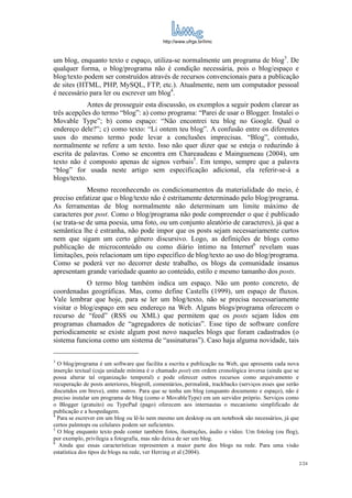 http://www.ufrgs.br/limc



um blog, enquanto texto e espaço, utiliza-se normalmente um programa de blog3. De
qualquer forma, o blog/programa não é condição necessária, pois o blog/espaço e
blog/texto podem ser construídos através de recursos convencionais para a publicação
de sites (HTML, PHP, MySQL, FTP, etc.). Atualmente, nem um computador pessoal
é necessário para ler ou escrever um blog4.
             Antes de prosseguir esta discussão, os exemplos a seguir podem clarear as
três acepções do termo “blog”: a) como programa: “Parei de usar o Blogger. Instalei o
Movable Type”; b) como espaço: “Não encontrei teu blog no Google. Qual o
endereço dele?”; c) como texto: “Li ontem teu blog”. A confusão entre os diferentes
usos do mesmo termo pode levar a conclusões imprecisas. “Blog”, contudo,
normalmente se refere a um texto. Isso não quer dizer que se esteja o reduzindo à
escrita de palavras. Como se encontra em Chareaudeau e Maingueneau (2004), um
texto não é composto apenas de signos verbais5. Em tempo, sempre que a palavra
“blog” for usada neste artigo sem especificação adicional, ela referir-se-á a
blogs/texto.
             Mesmo reconhecendo os condicionamentos da materialidade do meio, é
preciso enfatizar que o blog/texto não é estritamente determinado pelo blog/programa.
As ferramentas de blog normalmente não determinam um limite máximo de
caracteres por post. Como o blog/programa não pode compreender o que é publicado
(se trata-se de uma poesia, uma foto, ou um conjunto aleatório de caracteres), já que a
semântica lhe é estranha, não pode impor que os posts sejam necessariamente curtos
nem que sigam um certo gênero discursivo. Logo, as definições de blogs como
publicação de microconteúdo ou como diário íntimo na Internet6 revelam suas
limitações, pois relacionam um tipo específico de blog/texto ao uso do blog/programa.
Como se poderá ver no decorrer deste trabalho, os blogs da comunidade insanus
apresentam grande variedade quanto ao conteúdo, estilo e mesmo tamanho dos posts.
            O termo blog também indica um espaço. Não um ponto concreto, de
coordenadas geográficas. Mas, como define Castells (1999), um espaço de fluxos.
Vale lembrar que hoje, para se ler um blog/texto, não se precisa necessariamente
visitar o blog/espaço em seu endereço na Web. Alguns blogs/programa oferecem o
recurso de “feed” (RSS ou XML) que permitem que os posts sejam lidos em
programas chamados de “agregadores de notícias”. Esse tipo de software confere
periodicamente se existe algum post novo naqueles blogs que foram cadastrados (o
sistema funciona como um sistema de “assinaturas”). Caso haja alguma novidade, tais

3
  O blog/programa é um software que facilita a escrita e publicação na Web, que apresenta cada nova
inserção textual (cuja unidade mínima é o chamado post) em ordem cronológica inversa (ainda que se
possa alterar tal organização temporal) e pode oferecer outros recursos como arquivamento e
recuperação de posts anteriores, blogroll, comentários, permalink, trackbacks (serviços esses que serão
discutidos em breve), entre outros. Para que se tenha um blog (enquanto documento e espaço), não é
preciso instalar um programa de blog (como o MovableType) em um servidor próprio. Serviços como
o Blogger (gratuito) ou TypePad (pago) oferecem aos internautas o mecanismo simplificado de
publicação e a hospedagem.
4
  Para se escrever em um blog ou lê-lo nem mesmo um desktop ou um notebook são necessários, já que
certos palmtops ou celulares podem ser suficientes.
5
  O blog enquanto texto pode conter também fotos, ilustrações, áudio e vídeo. Um fotolog (ou flog),
por exemplo, privilegia a fotografia, mas não deixa de ser um blog.
6
  Ainda que essas características representem a maior parte dos blogs na rede. Para uma visão
estatística dos tipos de blogs na rede, ver Herring et al (2004).
                                                                                                          2/24
 