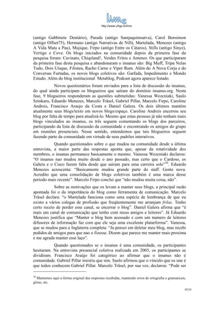 http://www.ufrgs.br/limc



(antigo Gabbinete Dentário), Parada (antigo Samjaquimsatva), Carol Bensimon
(antigo Offset75), Hermano (antigo Narrativas de Nill), Martelada, Menezes (antigo
A Vida Mata a Pau), Mujique, Firpo (antigo Entre os Cátaros), Stills (antigo Sinye),
Vertigo e Cove. Os blogs iniciados na comunidade depois da primeira fase da
pesquisa foram: Cavinato, Chiqsland!, Verdes Fritos e Antenor. Os que participaram
da primeira fase desta pesquisa e abandonaram o insanus são: Big Muff, Tripa Nelas
Tudo, Dois Uísque, Filisteu, Racho Carne e Viper Rum. Além do A Nova Corja e do
Conversas Furtadas, os novos blogs coletivos são: Garfada, Impedimento e Mondo
Estudo. Além do blog institucional Metablog, Podcast agora aparece listado.
            Novos questionários foram enviados para a lista de discussão do insanus,
do qual ainda participam os blogueiros que saíram do domínio insanus.org. Nesta
fase, 9 blogueiros responderam as questões submetidas: Vanessa Wozcniaki, Saulo
Szinkaru, Eduardo Menezes, Marcelo Träsel, Gabriel Pillar, Marcelo Firpo, Caroline
Andreis, Francisco Araujo da Costa e Daniel Galera. Os dois últimos mantém
atualmente seus blogs/texto em novos blogs/espaço. Caroline Andreis encerrou seu
blog por falta de tempo para atualizá-lo. Mesmo que estas pessoas já não tenham mais
blogs vinculados ao insanus, os três seguem comentando os blogs dos parceiros,
participando da lista de discussão da comunidade e encontrando os amigos do grupo
em reuniões presenciais. Nesse sentido, entendemos que tais blogueiros seguem
fazendo parte da comunidade em virtude de seus padrões interativos.
            Quando questionados sobre o que mudou na comunidade desde a última
entrevista, a maior parte das respostas aponta que, apesar da rotatividade dos
membros, o insanus permanece basicamente o mesmo. Vanessa Wozcniaki declarou:
“O insanus nao mudou muito desde o ano passado, mas certo que o Cardoso, os
Galera e o Cisco fazem falta desde que sairam para uma carreira solo”30. Eduardo
Menezes acrescenta: “Basicamente mudou grande parte do staff. Gente nova.
Acredito que uma consolidação de blogs coletivos também é uma marca desse
periodo mais recente”. Marcelo Firpo conclui que “não mudou muita coisa, não”.
            Sobre as motivações que os levam a manter seus blogs, a principal razão
apontada foi o da importância do blog como ferramenta de comunicação. Marcelo
Träsel declara: “o Martelada funciona como uma espécie de lembrança de que eu
existo a vários colegas de profissão que freqüentemente me arranjam frilas. Tenho
certo receio de perder esse canal, se encerrar o blog”. Daniel Galera afirma que “é
mais um canal de comunicação que tenho com meus amigos e leitores”. Já Eduardo
Menezes justifica que “Manter o blog bem acessado e com um numero de leitores
difusores de informação faz com que ele seja uma excelente platarforma”. Vanessa,
que se mudou para a Inglaterra completa: “Ja pensei em deletar meu blog, mas recebi
pedidos de amigos para que nao o fizesse. Dizem que parece me manter mais proxima
e me agrada manter esse laço”.
           Quando questionados se o insanus é uma comunidade, os participantes
hesitaram. Na entrevista presencial coletiva realizada em 2005, os participantes se
dividiram. Francisco Araújo foi categórico ao afirmar que o insanus não é
comunidade. Gabriel Pillar insistiu que sim. Saulo afirmou que o vínculo que os une é
que todos conhecem Gabriel Pillar. Marcelo Träsel, por sua vez, declarou: “Pode ser

30
  Mantemos aqui a forma original das respostas recebidas, mantendo erros de ortografia e gramaticais,
gírias, etc.
                                                                                                    20/24
 