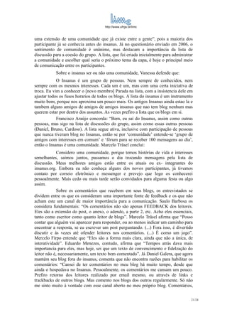 http://www.ufrgs.br/limc



uma extensão de uma comunidade que já existe entre a gente”, pois a maioria dos
participante já se conhecia antes do insanus. Já no questionário enviado em 2006, o
sentimento de comunidade é unânime, mas destacam a importância da lista de
discussão para a coesão do grupo. A lista, que foi criada inicialmente para administrar
a comunidade e escolher qual seria o próximo tema da capa, é hoje o principal meio
de comunicação entre os participantes.
           Sobre o insanus ser ou não uma comunidade, Vanessa defende que:
            O Insanus é um grupo de pessoas. Nem sempre de conhecidos, nem
sempre com os mesmos interesses. Cada um é um, mas com uma certa iniciativa de
troca. Eu vim a conhecer o [novo membro] Parada na lista, com a insistencia dele em
ajustar todos os fusos horarios de todos os blogs. A lista do insanus é um instrumento
muito bom, porque nos aproxima um pouco mais. Os antigos Insanus ainda estao la e
tambem alguns amigos de amigos de amigos insanus que nao tem blog nenhum mas
querem estar por dentro dos assuntos. As vezes prefiro a lista que os blogs em si.
            Francisco Araújo concorda: “Bem, eu saí do Insanus, assim como outras
pessoas, mas sigo na lista de discussões do grupo, assim como essas outras pessoas
(Daniel, Bruno, Cardoso). A lista segue ativa, inclusive com participação de pessoas
que nunca tiveram blog no Insanus, então se por ‘comunidade’ entende-se ‘grupo de
amigos com interesses em comum’ e ‘fórum para se receber 100 mensagens ao dia’,
então o Insanus é uma comunidade. Marcelo Träsel conclui:
             Considero uma comunidade, porque temos histórias de vida e interesses
semelhantes, saímos juntos, passamos o dia trocando mensagens pela lista de
discussão. Meus melhores amigos estão entre os atuais ou ex- integrantes do
insanus.org. Embora eu não conheça alguns dos novos participantes, já tivemos
contato por correio eletrônico e messenger e prevejo que logo os conhecerei
pessoalmente. Mais cedo ou mais tarde serão convidados para alguma festa ou algo
assim.
             Sobre os comentários que recebem em seus blogs, os entrevistados se
dividem entre os que os consideram uma importante fonte de feedback e os que não
acham este um canal de maior importância para a comunicação. Saulo Barbosa os
considera fundamentais: “Os comentários não são apenas FEEDBACK dos leitores.
Eles são a extensão do post, o anexo, o adendo, a parte 2, etc. Acho eles essenciais,
tanto como escritor como quanto leitor de blogs”. Marcelo Träsel afirma que “Posso
contar que alguém vai aparecer para responder, ou ao menos indicar um caminho para
encontrar a resposta, se eu escrever um post perguntando. (...) Fora isso, é divertido
discutir e às vezes até ofender leitores nos comentários. (...) É como um jogo”.
Mercelo Firpo entende que “Eles são a forma mais clara, ainda que não a única, de
interatividade”. Eduardo Menezes, contudo, afirma que “Tempos atrás dava mais
importancia para eles, mas hoje, sei que um texto de convencimento e fidelzação do
leitor não é, necessariamente, um texto bem comentado”. Já Daniel Galera, que agora
mantém seu blog fora do insanus, comenta que não encontra razões para habilitar os
comentários: “Cansei de ter comentários no meu blog há muito tempo, desde que
ainda o hospedava no Insanus. Pessoalmente, os comentários me cansam um pouco.
Prefiro retorno dos leitores realizado por email mesmo, ou através de links e
trackbacks de outros blogs. Mas comento nos blogs dos outros regularmente. Só não
me sinto muito à vontade com esse canal aberto no meu próprio blog. Comentários,

                                                                                      21/24
 