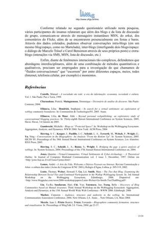http://www.ufrgs.br/limc



            Conforme relatado no segundo questionário utilizado nesta pesquisa,
vários participantes do insanus relataram que além dos blogs e da lista de discussão
do grupo, comunicam-se através do mensageiro instantâneo MSN, do orkut, dos
comentários do Flickr, além de se encontrarem presencialmente em festas e bares.
Através dos dados coletados, pudemos observar conversações intra-blogs (em um
mesmo blog/espaço, como no Martelada), inter-blogs (interligando dois blogs/espaço:
o diálogo de Marcelo Träsel e Carol Bensimon através de seus próprios posts) e extra-
blogs (interações via SMS, MSN, lista de discussão, etc.)
             Enfim, diante de fenômenos interacionais tão complexos, defendemos que
abordagens interdisciplinares, além de uma combinação de métodos quantitativos e
qualitativos, precisam ser empregados para a investigação do que chamamos de
“fluidos conversacionais” que “escorrem” por entre diferentes espaços, meios, redes
(Internet, telefonia celular, por exemplo) e momentos.


Referências
               Castells, Manuel - A sociedade em rede: a era da informação: economia, sociedade e cultura.
Vol. 1. São Paulo: Paz e Terra, 1999.
               Charaudeau, Pratick; Maingueneau, Dominique - Dicionário de análise do discurso. São Paulo:
Contexto, 2004.
             Efimova, Lilia; Hendrick, Stephanie - In search for a virtual settlement: an exploration of
weblog community boundaries. In: Communities & Technologies'05, 2005. Anais.
               Efimova, Lilia; de Moor, Aldo - Beyond personal webpublishing: an exploratory study of
conversational blogging practices. In: Thirty-eighth Hawaii International Conference on System Sciences, 2005,
Havaí. Havaí, 3-6 Janeiro de 2005.
              Gumbrecht, Michelle - Blogs as “Protected Space". In: Workshop on the Weblogging Ecosystem:
Aggregation, Analysis, and Dynamics: WWW 2004. New York: ACM Press, 2004
               Herring, S. C.; Kouper, I.; Paolillo, J. C.; Scheidt, L. A.; Tyworth, M.; Welsch, P., Wright, E.;
Yu, Ning - Conversations in the Blogosphere: An Analysis "From the Bottom Up". In: System Sciences, 2005.
HICSS '05. Proceedings of the 38th Annual Hawaii International Conference on System Sciences. Los Alamitos:
IEEE Press, 2005.
               Herring, S. C.; Scheidt, L. A.; Bonus, S.; Wright, E. Bridging the gap: a genre analysis of
weblogs. In: System Sciences, 2004. Proceedings of the 37th Annual Hawaii International Conference on, 2004.
                Jones, Quentin - Virtual-Communities, Virtual Settlements & Cyber-Archaelogy – A Theoretical
Outline. In Journal of Computer Mediated Communication vol. 3 issue 3. December, 1997. Online em
<http://jcmc.huji.ac.il/vol3/issue3/jones.html>
                 Lemos, André - A Arte da Vida. Webcams e Diários Pessoais na Internet. Revista Comunicação e
Artes: a cultura das redes (Actas do Congresso ICNC 2001), Relógio d'Água, Lisboa, p. 305-319, 2002.
               Lento, Thomas; Welser, Howard T; Gu, Lei; Smith, Marc - The Ties that Blog: Examining the
Relationship Between Social Ties and Continued Participation in the Wallop Weblogging System. In: 3rd Annual
Workshop       on     the     Weblogging      Ecosystem,        Edimburgo,     2006.     Disponível     em:
<http://www.blogpulse.com/www2006-workshop/papers/Lento-Welser-Gu-Smith-TiesThatBlog.pdf>
              Lin, Yu-Ru; Sundaram, Hari; Chi, Yun; Tatemura, Jun; Tseng, Belle - Discovery of Blog
Communities based on Mutual Awarenes. Third Annual Workshop on the Weblogging Ecosystem: Aggregation,
Analysis and Dynamics, at the 15th Annual World Wide Web Conference - WWW 2006. Edinburgh: 2006
             Marlow, Cameron - Audience, structure and authority in the weblog. In: International
Communication Association Conference, 2004, New Orleans, LA. Anais… New Orleans, LA, Maio 2004.
                Merelo, Juan J.; Prieto Beatriz; Tricas, Fernando - Blogosphere community formation, structure
and visualization. In: Proceedings of BlogTalk 2.0. Viena, 2004, pp 23-37.



                                                                                                               23/24
 