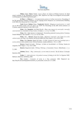 http://www.ufrgs.br/limc


              Mishne, Gilad; Glance, Natalie - Leave a Reply: An Analysis of Weblog Comments. In: Third
annual workshop on the Weblogging ecosystem, 2006. Disponível em:<http://www.blogpulse.com/www2006-
workshop/papers/wwe2006-blogcomments.pdf >.
               de Moor, A.; Efimova, L. -. An argumentation analysis of weblog conversations. Proceedings of
the 9th International Working Conference on the Language-Action Perspective on Communication Modelling
(LAP 2004), New Brunswick, NJ, 2-3 June 2004.
              Nardi, Bonnie; Schiano, Diane; Gumbrecht, Michelle - Blogging as social activity, or, would
you let 900 million people read your diary? In: CSCW '04: Proceedings of the 2004 ACM conference on
Computer supported cooperative work, 2004. ACM.
              Primo, Alex; Smaniotto, Ana Maria Reczek - Blogs como espaços de conversação: interações
conversacionais na comunidade de blogs insanus. e Compos, v. 1, n. 5, p. 1-21, 2006.
               Primo, Alex - Quão interativo é o hipertexto? : Da interface potencial à escrita coletiva. Fronteiras
Estudos Midiáticos, São Leopoldo, v. 5, n. 2, p. 125-142, 2003.
                Primo, Alex. ; Recuero, Raquel da Cunha - Hipertexto cooperativo: uma análise da escrita
coletiva a partir dos blogs e da wikipédia. Revista da FAMECOS, Porto Alegre, n. 22, p. 54-65, 2003.
                 Primo, Alex; Recuero, Raquel da Cunha - Co-links: proposta de uma nova tecnologia para a
escrita coletiva de links multidirecionais. Revista Fronteiras: estudos midiáticos, v. VI, n. 1, 2004.
               Recuero, Raquel da Cunha - Webrings: As Redes de Sociabilidade e os Weblogs. Sessões do
imaginário, Porto Alegre, v. 11, p. 19-27, 2004.
               Recuero, Raquel da Cunha - Weblogs, Webrings e Comunidades Virtuais. 404notfound, v. 1, n.
31, 2003.
                Schittine, Denise - Blog: comunicação e escrita íntima na internet. Rio de Janeiro: Civilização
Brasileira, 2004.
                Walker, J. - Links and power: the political economy of linking on the Web. In: Hypertext 2002,
Baltimore. Baltimore: ACM Press, 2002.
                 Wei, Carolyn - Formation of norms in a blog community. 2004. Disponível em:
http://blog.lib.umn.edu/blogosphere/formation_of_norms.html. Acesso em 17/11/2004.




                                                                                                                   24/24
 