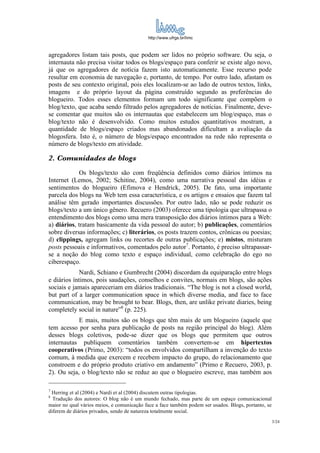 http://www.ufrgs.br/limc



agregadores listam tais posts, que podem ser lidos no próprio software. Ou seja, o
internauta não precisa visitar todos os blogs/espaço para conferir se existe algo novo,
já que os agregadores de notícia fazem isto automaticamente. Esse recurso pode
resultar em economia de navegação e, portanto, de tempo. Por outro lado, afastam os
posts de seu contexto original, pois eles localizam-se ao lado de outros textos, links,
imagens e do próprio layout da página construído segundo as preferências do
blogueiro. Todos esses elementos formam um todo significante que compõem o
blog/texto, que acaba sendo filtrado pelos agregadores de notícias. Finalmente, deve-
se comentar que muitos são os internautas que estabelecem um blog/espaço, mas o
blog/texto não é desenvolvido. Como muitos estudos quantitativos mostram, a
quantidade de blogs/espaço criados mas abandonados dificultam a avaliação da
blogosfera. Isto é, o número de blogs/espaço encontrados na rede não representa o
número de blogs/texto em atividade.

2. Comunidades de blogs
             Os blogs/texto são com freqüência definidos como diários íntimos na
Internet (Lemos, 2002; Schitine, 2004), como uma narrativa pessoal das idéias e
sentimentos do blogueiro (Efimova e Hendrick, 2005). De fato, uma importante
parcela dos blogs na Web tem essa característica, e os artigos e ensaios que fazem tal
análise têm gerado importantes discussões. Por outro lado, não se pode reduzir os
blogs/texto a um único gênero. Recuero (2003) oferece uma tipologia que ultrapassa o
entendimento dos blogs como uma mera transposição dos diários íntimos para a Web:
a) diários, tratam basicamente da vida pessoal do autor; b) publicações, comentários
sobre diversas informações; c) literários, os posts trazem contos, crônicas ou poesias;
d) clippings, agregam links ou recortes de outras publicações; e) mistos, misturam
posts pessoais e informativos, comentados pelo autor7. Portanto, é preciso ultrapassar-
se a noção do blog como texto e espaço individual, como celebração do ego no
ciberespaço.
             Nardi, Schiano e Gumbrecht (2004) discordam da equiparação entre blogs
e diários íntimos, pois saudações, conselhos e convites, normais em blogs, são ações
sociais e jamais apareceriam em diários tradicionais. “The blog is not a closed world,
but part of a larger communication space in which diverse media, and face to face
communication, may be brought to bear. Blogs, then, are unlike private diaries, being
completely social in nature”8 (p. 225).
            E mais, muitos são os blogs que têm mais de um blogueiro (aquele que
tem acesso por senha para publicação de posts na região principal do blog). Além
desses blogs coletivos, pode-se dizer que os blogs que permitem que outros
internautas publiquem comentários também convertem-se em hipertextos
cooperativos (Primo, 2003): “todos os envolvidos compartilham a invenção do texto
comum, à medida que exercem e recebem impacto do grupo, do relacionamento que
constroem e do próprio produto criativo em andamento” (Primo e Recuero, 2003, p.
2). Ou seja, o blog/texto não se reduz ao que o blogueiro escreve, mas também aos

7
 Herring et al (2004) e Nardi et al (2004) discutem outras tipologias.
8
  Tradução dos autores: O blog não é um mundo fechado, mas parte de um espaço comunicacional
maior no qual vários meios, e comunicação face a face também podem ser usados. Blogs, portanto, se
diferem de diários privados, sendo de natureza totalmente social.
                                                                                                     3/24
 
