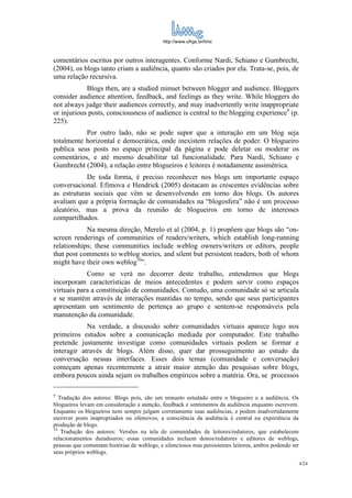 http://www.ufrgs.br/limc



comentários escritos por outros interagentes. Conforme Nardi, Schiano e Gumbrecht,
(2004), os blogs tanto criam a audiência, quanto são criados por ela. Trata-se, pois, de
uma relação recursiva.
            Blogs then, are a studied minuet between blogger and audience. Bloggers
consider audience attention, feedback, and feelings as they write. While bloggers do
not always judge their audiences correctly, and may inadvertently write inappropriate
or injurious posts, consciousness of audience is central to the blogging experience9 (p.
225).
           Por outro lado, não se pode supor que a interação em um blog seja
totalmente horizontal e democrática, onde inexistem relações de poder. O blogueiro
publica seus posts no espaço principal da página e pode deletar ou moderar os
comentários, e até mesmo desabilitar tal funcionalidade. Para Nardi, Schiano e
Gumbrecht (2004), a relação entre blogueiros e leitores é notadamente assimétrica.
            De toda forma, é preciso reconhecer nos blogs um importante espaço
conversacional. Efimova e Hendrick (2005) destacam as crescentes evidências sobre
as estruturas sociais que vêm se desenvolvendo em torno dos blogs. Os autores
avaliam que a própria formação de comunidades na “blogosfera” não é um processo
aleatório, mas a prova da reunião de blogueiros em torno de interesses
compartilhados.
            Na mesma direção, Merelo et al (2004, p. 1) propõem que blogs são “on-
screen renderings of communities of readers/writers, which establish long-running
relationships; these communities include weblog owners/writers or editors, people
that post comments to weblog stories, and silent but persistent readers, both of whom
might have their own weblog10”.
            Como se verá no decorrer deste trabalho, entendemos que blogs
incorporam características de meios antecedentes e podem servir como espaços
virtuais para a constituição de comunidades. Contudo, uma comunidade só se articula
e se mantém através de interações mantidas no tempo, sendo que seus participantes
apresentam um sentimento de pertença ao grupo e sentem-se responsáveis pela
manutenção da comunidade.
            Na verdade, a discussão sobre comunidades virtuais aparece logo nos
primeiros estudos sobre a comunicação mediada por computador. Este trabalho
pretende justamente investigar como comunidades virtuais podem se formar e
interagir através de blogs. Além disso, quer dar prosseguimento ao estudo da
conversação nessas interfaces. Esses dois temas (comunidade e conversação)
começam apenas recentemente a atrair maior atenção das pesquisas sobre blogs,
embora poucos ainda sejam os trabalhos empíricos sobre a matéria. Ora, se processos

9
   Tradução dos autores: Blogs pois, são um minueto estudado entre o blogueiro e a audiência. Os
blogueiros levam em consideração a atenção, feedback e sentimentos da audiência enquanto escrevem.
Enquanto os blogueiros nem sempre julgam corretamente suas audiências, e podem inadvertidamente
escrever posts inapropriados ou ofensivos, a consciência da audiência é central na experiência da
produção de blogs.
10
    Tradução dos autores: Versões na tela de comunidades de leitores/redatores, que estabelecem
relacionamentos duradouros; essas comunidades incluem donos/redatores e editores de weblogs,
pessoas que comentam histórias de weblogs, e silenciosos mas persistentes leitores, ambos podendo ter
seus próprios weblogs.
                                                                                                        4/24
 