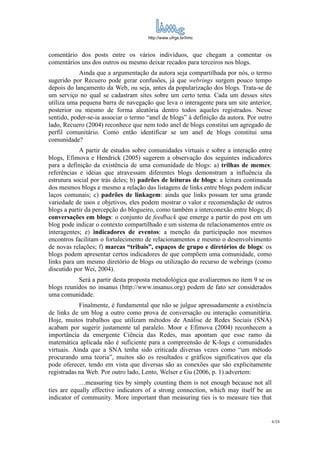 http://www.ufrgs.br/limc



comentário dos posts entre os vários indivíduos, que chegam a comentar os
comentários uns dos outros ou mesmo deixar recados para terceiros nos blogs.
            Ainda que a argumentação da autora seja compartilhada por nós, o termo
sugerido por Recuero pode gerar confusões, já que webrings surgem pouco tempo
depois do lançamento da Web, ou seja, antes da popularização dos blogs. Trata-se de
um serviço no qual se cadastram sites sobre um certo tema. Cada um desses sites
utiliza uma pequena barra de navegação que leva o interagente para um site anterior,
posterior ou mesmo de forma aleatória dentro todos aqueles registrados. Nesse
sentido, poder-se-ia associar o termo “anel de blogs” à definição da autora. Por outro
lado, Recuero (2004) reconhece que nem todo anel de blogs constitui um agregado de
perfil comunitário. Como então identificar se um anel de blogs constitui uma
comunidade?
            A partir de estudos sobre comunidades virtuais e sobre a interação entre
blogs, Efimova e Hendrick (2005) sugerem a observação dos seguintes indicadores
para a definição da existência de uma comunidade de blogs: a) trilhas de memes:
referências e idéias que atravessam diferentes blogs demonstram a influência da
estrutura social por trás deles; b) padrões de leituras de blogs: a leitura continuada
dos mesmos blogs e mesmo a relação das listagens de links entre blogs podem indicar
laços comunais; c) padrões de linkagem: ainda que links possam ter uma grande
variedade de usos e objetivos, eles podem mostrar o valor e recomendação de outros
blogs a partir da percepção do blogueiro, como também a interconexão entre blogs; d)
conversações em blogs: o conjunto de feedback que emerge a partir do post em um
blog pode indicar o contexto compartilhado e um sistema de relacionamentos entre os
interagentes; e) indicadores de eventos: a menção da participação nos mesmos
encontros facilitam o fortalecimento de relacionamentos e mesmo o desenvolvimento
de novas relações; f) marcas “tribais”, espaços de grupo e diretórios de blogs: os
blogs podem apresentar certos indicadores de que compõem uma comunidade, como
links para um mesmo diretório de blogs ou utilização do recurso de webrings (como
discutido por Wei, 2004).
           Será a partir desta proposta metodológica que avaliaremos no item 9 se os
blogs reunidos no insanus (http://www.insanus.org) podem de fato ser considerados
uma comunidade.
            Finalmente, é fundamental que não se julgue apressadamente a existência
de links de um blog a outro como prova de conversação ou interação comunitária.
Hoje, muitos trabalhos que utilizam métodos de Análise de Redes Sociais (SNA)
acabam por sugerir justamente tal paralelo. Moor e Efimova (2004) reconhecem a
importância da emergente Ciência das Redes, mas apontam que esse ramo da
matemática aplicada não é suficiente para a compreensão de K-logs e comunidades
virtuais. Ainda que a SNA tenha sido criticada diversas vezes como “um método
procurando uma teoria”, muitos são os resultados e gráficos significativos que ela
pode oferecer, tendo em vista que diversas são as conexões que são explicitamente
registradas na Web. Por outro lado, Lento, Welser e Gu (2006, p. 1) advertem:
            …measuring ties by simply counting them is not enough because not all
ties are equally effective indicators of a strong connection, which may itself be an
indicator of community. More important than measuring ties is to measure ties that


                                                                                       6/24
 