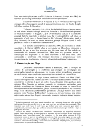 http://www.ufrgs.br/limc



have some underlying reason to affect behavior, in this case, ties that were likely to
represent pre-existing relationships and ties to dedicated participants13.
            E conforme lembram Lin et al (2006, p. 1), as comunidades na blogosfera
emergem não pela navegação casual de qualquer internauta, mas em função da ação
individual contínua de blogueiros.
            To form a community, it is critical that individual bloggers become aware
of each other’s presence through interaction. We refer to this bi-directional property
as “mutual awareness” of bloggers. (…) In a Web structure analysis, it is commonly
assumed that if a page links to another page, the two are related to each other. A
community of web pages is formed based on this “relevance”. On the other hand, a
blog community is based on mutual awareness amongst bloggers, which is only
present as a result of bi-directional communication14.
            Em trabalho anterior (Primo e Smaniotto, 2006), ao discutirmos o estudo
quantitativo de Marlow (2004) sobre a conversação na blogosfera, criticamos a
conclusão de que se um blog apresenta um link para outro tal fato poderia ser
considerado um processo conversacional. Mais uma vez queremos insistir: a
conversação via blogs/texto se dá entre internautas e não entre links. Uma
comunidade é construída pela interação recorrente e compromissada entre
interagentes e não simplesmente pela mera interconexão estática de blogs/espaço.

3. Conversação em blogs
           Analisamos anteriormente (Primo e Smaniotto, 2006) a tradição de
Análise da Conversação e os problemas que emergem na investigação das
conversações textuais no ciberespaço. No presente artigo, pretendemos apresentar
novos elementos para o estudo dos processsos conversacionais em e entre blogs.
            Conversações em blogs ocorrem, conforme Efimova e de Moor (2005),
quando um blog motiva o feedback de outro. Essa reação pode ocorrer na interface de
comentários ou através de posts em outros blogs, utilizando links apontando para
primeiro blog. Segundo os autores, enquanto os comentários apresentam uma
dinâmica semelhante aos debates em fóruns, as reações via posts em outros blogs
encompassa uma nova complexidade, já que a conversação espalha-se por diferentes
blogs. Moor e Efimova (2004) lembram que Jenkins (2003) já chamava este último
processo como “histórias da blogosfera” (blogosphere stories). Segundo este último
autor, quatro são os tipos de posts encontrados no desenvolvimento dessas histórias:


13
   Tradução dos autores: medir laços apenas contando-os não é suficiente porque nem todos laços são
indicadores efetivos de conexão forte, os que pode em si ser um indicador de comunidade. Mais
importante que medir laços é medir laços que tenham uma razão subjacente para afetar o
comportamento, neste caso, laços que tendem a representar relacionamentos pré-existentes e laços a
participantes dedicados.
14
   Tradução dos autores: Para formar uma comunidade, é fundamental que blogueiros individuais
estejam cientes da presença do outro através da interação. Nós nos referimos a essa propriedade
bidirecional como “consciência mútua” dos blogueiros. (...) Em uma análise estrutural da Web,
comumente assume-se que se uma página apresenta um link para outra página, as duas estão
relacionadas entre si. Uma comunidade de páginas na web é formada baseada nessa “relevância”. Por
outro lado, uma comunidade de blog é baseada na consciência mútua entre blogueiros, o que acontece
como resultado da comunicação bi-direcional.
                                                                                                      7/24
 