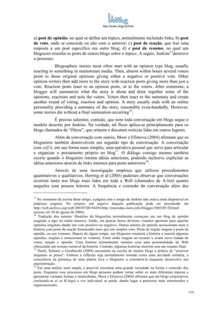 http://www.ufrgs.br/limc



a) post de opinião, no qual se define um tópico, normalmente incluindo links; b) post
de voto, onde se concorda ou não com o anterior; c) post de reação, que traz uma
resposta a um post específico em outro blog; d) e post de resumo, no qual um
blogueiro resenha os posts de outros blogs sobre o tópico. A seguir, Jenkins15descreve
o processo:
            Blogosphere stories most often start with an opinion type blog, usually
reacting to something in mainstream media. Then, almost within hours several voters
point to those original opinions giving either a negative or positive vote. Other
opinion writers then add more to the story with reaction posts giving more than just a
vote. Reaction posts react to an opinion posts, or to the voters. After sometime, a
blogger will summarize what the story is about and draw together some of the
opinions, reactions and note the voters. Voters then react to the summary and create
another round of voting, reaction and opinion. A story usually ends with an online
personality providing a summary of the story, reasonably even-handedly. However,
some stories die without a final summation occurring16.
          É preciso salientar, contudo, que nem toda conversação em blogs segue o
modelo descrito por Jenkins. Na verdade, tal fluxo aplica-se principlamente para os
blogs chamados de “filtros”, que reúnem e discutem notícias lidas em outros lugares.
             Além da conversação com outros, Moor e Efimova (2004) afirmam que os
blogueiros também desenvolvem um segundo tipo de conversação. A conversação
com self é, em sua forma mais simples, uma narrativa pessoal que serve para articular
e organizar o pensamento próprio no blog17. O diálogo consigo mesmo também
ocorre quando o blogueiro retoma idéias anteriores, podendo inclusive explicitar as
idéias anteriores através de links internos para posts anteriores18.
            Através de uma investigação empírica que utilizou procedimentos
quantitativos e qualitativos, Herring et al (2005) puderam observar que conversações
ocorrem tanto nos blogs mais lidos em toda a Web (chamados de A-list) quanto
naqueles com poucos leitores. A frequência e extensão da conversação além dos

15
   No momento da escrita deste artigo, a página com o artigo de Jenkins não estava mais disponível no
endereço original. No entanto, um arquivo daquela publicação pode ser encontrado em
http://web.archive.org/web/20030708194456/http://microdoc-news.info/blogger/2003/05/20.html
(acesso em 30 de agosto de 2006).
16
   Tradução dos autores: Histórias da blogosfera normalmente começam em um blog de opinião
reagindo a algo na mídia massiva. Então, em poucas horas diversos votantes apontam para aquelas
opiniões originais dando um voto positivo ou negativo. Outros autores de opinião acrescentam mais à
história com posts de reação fornecendo mais que um simples voto. Posts de reação reagem à posts de
opinião, ou aos votantes. Depois de algum tempo, um blogueiro resumirá a história e reunirá algumas
opiniões, reações e mencionará os votantes. Estes então reagem ao resumo e criam nova rodada de
votos, reação e opinião. Uma história normalmente termina com uma personalidade da Web
oferecendo um resumo razoável da história. Contudo, algumas histórias morrem sem um resumo final.
17
   Nardi, Schiano e Gumbrecht (2004) encontram na escrita de muitos blogs a prática de “escrever
enquanto se pensa”. Embora a reflexão seja normalmente tomada como uma atividade solitária, a
consciência da presença de uma platéia leva o blogueiro a considerá-la enquanto desenvolve sua
argumentação.
18
   Em uma análise mais ampla, é possível encontrar uma grande variedade na forma e extensão dos
posts. Enquanto esse processos em blogs pessoais podem versar sobre os mais diferentes tópicos e
apresentar variadas formas e intensidades, Moor e Efimova (2004) afirmam que em blogs corporativos
(incluindo-se aí os K-logs) a voz individual se perde, dando lugar a pareceres mais estruturados e
organizacionais.
                                                                                                        8/24
 