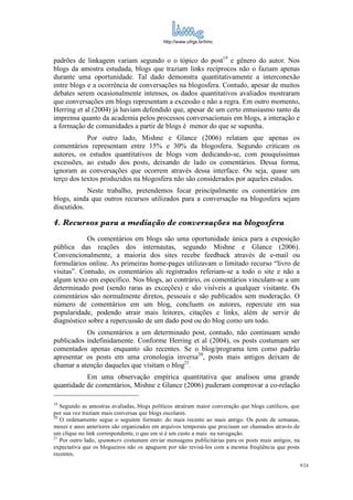 http://www.ufrgs.br/limc



padrões de linkagem variam segundo o o tópico do post19 e gênero do autor. Nos
blogs da amostra estudada, blogs que traziam links recíprocos não o faziam apenas
durante uma oportunidade. Tal dado demonstra quantitativamente a interconexão
entre blogs e a ocorrência de conversações na blogosfera. Contudo, apesar de muitos
debates serem ocasionalmente intensos, os dados quantitativos avaliados mostraram
que conversações em blogs representam a excessão e não a regra. Em outro momento,
Herring et al (2004) já haviam defendido que, apesar de um certo entusiasmo tanto da
imprensa quanto da academia pelos processos conversacionais em blogs, a interação e
a formação de comunidades a partir de blogs é menor do que se supunha.
            Por outro lado, Mishne e Glance (2006) relatam que apenas os
comentários representam entre 15% e 30% da blogosfera. Segundo criticam os
autores, os estudos quantitativos de blogs vem dedicando-se, com pouquíssimas
excessões, ao estudo dos posts, deixando de lado os comentários. Dessa forma,
ignoram as conversações que ocorrem através dessa interface. Ou seja, quase um
terço dos textos produzidos na blogosfera não são considerados por aqueles estudos.
            Neste trabalho, pretendemos focar principalmente os comentários em
blogs, ainda que outros recursos utilizados para a conversação na blogosfera sejam
discutidos.

4. Recursos para a mediação de conversações na blogosfera
            Os comentários em blogs são uma oportunidade única para a exposição
pública das reações dos internautas, segundo Mishne e Glance (2006).
Convencionalmente, a maioria dos sites recebe feedback através de e-mail ou
formulários online. As primeiras home-pages utilizavam o limitado recurso “livro de
visitas”. Contudo, os comentários ali registrados referiam-se a todo o site e não a
algum texto em específico. Nos blogs, ao contrário, os comentários vinculam-se a um
determinado post (sendo raras as exceções) e são visíveis a qualquer visitante. Os
comentários são normalmente diretos, pessoais e são publicados sem moderação. O
número de comentários em um blog, concluem os autores, repercute em sua
popularidade, podendo atrair mais leitores, citações e links, além de servir de
diagnóstico sobre a repercussão de um dado post ou do blog como um todo.
           Os comentários a um determinado post, contudo, não continuam sendo
publicados indefinidamente. Conforme Herring et al (2004), os posts costumam ser
comentados apenas enquanto são recentes. Se o blog/programa tem como padrão
apresentar os posts em uma cronologia inversa20, posts mais antigos deixam de
chamar a atenção daqueles que visitam o blog21.
           Em uma observação empírica quantitativa que analisou uma grande
quantidade de comentários, Mishne e Glance (2006) puderam comprovar a co-relação

19
   Segundo as amostras avaliadas, blogs políticos atraíram maior converação que blogs católicos, que
por sua vez traziam mais conversas que blogs escolares.
20
   O ordenamento segue o seguinte formato: do mais recente ao mais antigo. Os posts de semanas,
meses e anos anteriores são organizados em arquivos temporais que precisam ser chamados através de
um clique no link correspondente, o que em si é um custo a mais na navegação.
21
   Por outro lado, spammers costumam enviar mensagens publicitárias para os posts mais antigos, na
expectativa que os blogueiros não os apaguem por não revisá-los com a mesma freqüência que posts
recentes.
                                                                                                       9/24
 