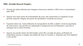 PNG - Portable Network Graphics:
▪ Formato de dados utilizado para imagens, criado para substituir o GIF, é livre e recomendado
pela W3C
▪ Suporta uma maior gama de profundidade de cores, alta compressão e é regulável. O que
permite comprimir imagens sem perda de qualidade e mantendo sua leveza.
▪ É possível retirar seu fundo (diferente da transparência do GIF), e definir o nível de opacidade
de cada pixel, o que permite sua adequação a background, sem serrilhamento, o que não se
consegue com os outros formatos.
▪ Suporta um grande número de informações: canal alfa, correção de gama, verificação de
integridade, suporte a imagens com paleta de cores ou truecolor e comprime com nível regulável
e sem perdas
Profª Giorgia Barreto Lima Parrião 10
 