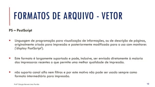 FORMATOS DE ARQUIVO - VETOR
Profª Giorgia Barreto Lima Parrião 12
PS – PostScript
▪ Linguagem de programação para visualização de informações, ou de descrição de páginas,
originalmente criada para impressão e posteriormente modificada para o uso com monitores
('display PostScript').
▪ Este formato é largamente suportado e pode, inclusive, ser enviado diretamente à maioria
das impressoras recentes o que permite uma melhor qualidade de impressão.
▪ não suporta canal alfa nem filtros e por este motivo não pode ser usado sempre como
formato intermediário para impressão.
 