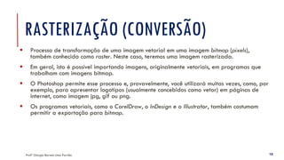 Profª Giorgia Barreto Lima Parrião 16
RASTERIZAÇÃO (CONVERSÃO)
▪ Processo de transformação de uma imagem vetorial em uma imagem bitmap (pixels),
também conhecida como raster. Neste caso, teremos uma imagem rasterizada.
▪ Em geral, isto é possível importando imagens, originalmente vetoriais, em programas que
trabalham com imagens bitmap.
▪ O Photoshop permite esse processo e, provavelmente, você utilizará muitas vezes, como, por
exemplo, para apresentar logotipos (usualmente concebidos como vetor) em páginas de
internet, como imagem jpg, gif ou png.
▪ Os programas vetoriais, como o CorelDraw, o InDesign e o Illustrator, também costumam
permitir a exportação para bitmap.
 