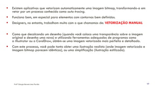 Profª Giorgia Barreto Lima Parrião 17
▪ Existem aplicativos que vetorizam automaticamente uma imagem bitmap, transformando-a em
vetor por um processo conhecido como auto-tracing.
▪ Funciona bem, em especial para elementos com contornos bem definidos.
▪ Designers, no entanto, trabalham muito com o que chamamos de: VETORIZAÇÃO MANUAL
▪ Como que decalcando um desenho (quando você coloca uma transparência sobre a imagem
original e desenha uma nova) e utilizando ferramentas adequadas de programas como
o Illustrator ou o CorelDraw, obtém-se uma imagem vetorizada mais perfeita e detalhada.
▪ Com este processo, você pode tanto obter uma ilustração realista (onde imagem vetorizada e
imagem bitmap parecem idênticas), ou uma simplificação (ilustração estilizada).
 