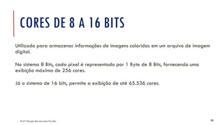 Profª Giorgia Barreto Lima Parrião 19
CORES DE 8 A 16 BITS
Utilizado para armazenar informações de imagens coloridas em um arquivo de imagem
digital.
No sistema 8 Bits, cada pixel é representado por 1 Byte de 8 Bits, fornecendo uma
exibição máxima de 256 cores.
Já o sistema de 16 bits, permite a exibição de até 65.536 cores.
 
