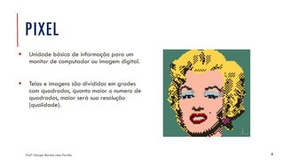 PIXEL
Profª Giorgia Barreto Lima Parrião 2
▪ Unidade básica de informação para um
monitor de computador ou imagem digital.
▪ Telas e imagens são divididas em grades
com quadrados, quanto maior o numero de
quadrados, maior será sua resolução
(qualidade).
 