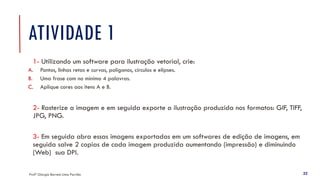 ATIVIDADE 1
1- Utilizando um software para ilustração vetorial, crie:
A. Pontos, linhas retas e curvas, polígonos, círculos e elipses.
B. Uma frase com no mínimo 4 palavras.
C. Aplique cores aos itens A e B.
2- Rasterize a imagem e em seguida exporte a ilustração produzida nos formatos: GIF, TIFF,
JPG, PNG.
3- Em seguida abra essas imagens exportadas em um softwares de edição de imagens, em
seguida salve 2 copias de cada imagem produzida aumentando (impressão) e diminuindo
(Web) sua DPI.
Profª Giorgia Barreto Lima Parrião 22
 