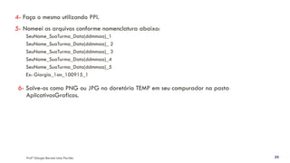 4- Faça o mesmo utilizando PPI.
5- Nomeei os arquivos conforme nomenclatura abaixo:
SeuNome_SuaTurma_Data(ddmmaa)_1
SeuNome_SuaTurma_Data(ddmmaa)_ 2
SeuNome_SuaTurma_Data(ddmmaa)_ 3
SeuNome_SuaTurma_Data(ddmmaa)_4
SeuNome_SuaTurma_Data(ddmmaa)_5
Ex: Giorgia_1an_100915_1
6- Salve-os como PNG ou JPG no doretório TEMP em seu compurador na pasta
AplicativosGraficos.
Profª Giorgia Barreto Lima Parrião 23
 