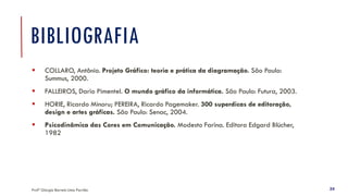 Profª Giorgia Barreto Lima Parrião 24
BIBLIOGRAFIA
▪ COLLARO, Antônio. Projeto Gráfico: teoria e prática da diagramação. São Paulo:
Summus, 2000.
▪ FALLEIROS, Dario Pimentel. O mundo gráfico da informática. São Paulo: Futura, 2003.
▪ HORIE, Ricardo Minoru; PEREIRA, Ricardo Pagemaker. 300 superdicas de editoração,
design e artes gráficas. São Paulo: Senac, 2004.
▪ Psicodinâmica das Cores em Comunicação. Modesto Farina. Editora Edgard Blücher,
1982
 