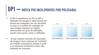 DPI – DOTCH PER INCH (PONTOS POR POLEGADA)
▪ O DPI é semelhante ao PPI, no DPI a
definição da imagem é determinada em
pontos por polegada, em vez de pixels,
ou seja, é a medida de resolução de
uma imagem impressa ou digital,
descrevendo seu grau de definição,
quanto mais pontos, maior a definição.
▪ já que estamos tratando da impressão
de imagens. Essa mudança de “unidade”
de medida é necessária, porque o pixel
é um elemento totalmente virtual, não
podendo ser impresso.
 