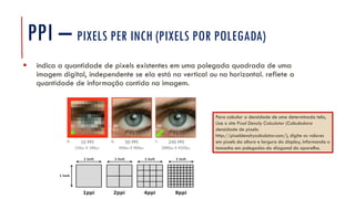PPI – PIXELS PER INCH (PIXELS POR POLEGADA)
▪ indica a quantidade de pixels existentes em uma polegada quadrada de uma
imagem digital, independente se ela está na vertical ou na horizontal. reflete a
quantidade de informação contida na imagem.
Para calcular a densidade de uma determinada tela,
Use o site Pixel Density Calculator (Calculadora
densidade de pixels:
http://pixeldensitycalculator.com/), digite os valores
em pixels da altura e largura do display, informando o
tamanho em polegadas da diagonal do aparelho.
 