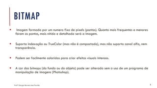 BITMAP
Profª Giorgia Barreto Lima Parrião 7
▪ Imagem formada por um numero fixo de pixels (pontos). Quanto mais frequentes e menores
foram os pontos, mais nítida e detalhada será a imagem.
▪ Suporta indexação ou TrueColor (mas não é compactado), mas não suporta canal alfa, nem
transparência.
▪ Podem ser facilmente coloridas para criar efeitos visuais intensos.
▪ A cor dos bitmaps (do fundo ou do objeto) pode ser alterada sem o uso de um programa de
manipulação de imagens (Photoshop).
 