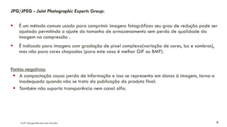 JPG/JPEG - Joint Photographic Experts Group:
▪ É um método comum usado para comprimir imagens fotográficas seu grau de redução pode ser
ajustado permitindo o ajuste do tamanho de armazenamento sem perda de qualidade da
imagem na compressão .
▪ É indicado para imagens com gradação de pixel complexa(variação de cores, luz e sombras),
mas não para cores chapadas (para este caso é melhor GIF ou BMP).
Pontos negativos:
▪ A compactação causa perda de informação e isso se representa em danos à imagem, torna-o
inadequado quando não se trata da publicação do produto final.
▪ Também não suporta transparência nem canal alfa.
Profª Giorgia Barreto Lima Parrião 9
 