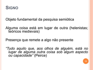 SIGNO
Objeto fundamental da pesquisa semiótica
Alguma coisa está em lugar de outra (helenistas;
teóricos medievais)
Presença que remete a algo não presente
“Tudo aquilo que, aos olhos de alguém, está no
lugar de alguma outra coisa sob algum aspecto
ou capacidade” (Peirce)
13
 