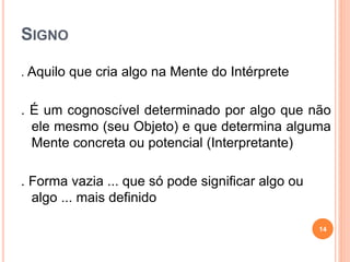 SIGNO
. Aquilo que cria algo na Mente do Intérprete
. É um cognoscível determinado por algo que não
ele mesmo (seu Objeto) e que determina alguma
Mente concreta ou potencial (Interpretante)
. Forma vazia ... que só pode significar algo ou
algo ... mais definido
14
 
