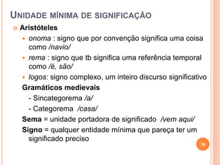 UNIDADE MÍNIMA DE SIGNIFICAÇÃO
 Aristóteles
 onoma : signo que por convenção significa uma coisa
como /navio/
 rema : signo que tb significa uma referência temporal
como /é, são/
 logos: signo complexo, um inteiro discurso significativo
Gramáticos medievais
- Sincategorema /a/
- Categorema /casa/
Sema = unidade portadora de significado /vem aqui/
Signo = qualquer entidade mínima que pareça ter um
significado preciso
16
 