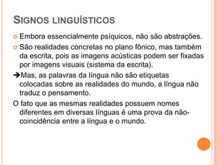  Embora essencialmente psíquicos, não são abstrações.
 São realidades concretas no plano fônico, mas também
da escrita, pois as imagens acústicas podem ser fixadas
por imagens visuais (sistema da escrita).
Mas, as palavras da língua não são etiquetas
colocadas sobre as realidades do mundo, a língua não
traduz o pensamento.
O fato que as mesmas realidades possuem nomes
diferentes em diversas línguas é uma prova da não-
coincidência entre a língua e o mundo.
SIGNOS LINGUÍSTICOS
 