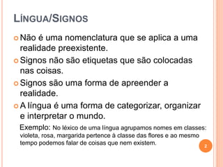 LÍNGUA/SIGNOS
 Não é uma nomenclatura que se aplica a uma
realidade preexistente.
 Signos não são etiquetas que são colocadas
nas coisas.
 Signos são uma forma de apreender a
realidade.
 A língua é uma forma de categorizar, organizar
e interpretar o mundo.
Exemplo: No léxico de uma língua agrupamos nomes em classes:
violeta, rosa, margarida pertence à classe das flores e ao mesmo
tempo podemos falar de coisas que nem existem. 2
 