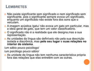  Não existe significante sem significado e nem significado sem
significante, pois o significante sempre evoca um significado,
enquanto um significado não existe fora dos sons que o
veiculam.
 A imagem acústica /gatu/ não evoca um gato em particular, mas
a ideia geral de gato, que tem um valor classificatório.
 O significado não é a realidade que ele designa,mas a sua
representação.
 As unidades da língua são definíveis não pela sua descrição
isolada e diacrônica, mas pelo seu lugar e suas relações no
interior do sistema.
/um sábio pouco psicólogo/
/um psicólogo pouco sábio/
 As unidade da língua não tem nenhuma característica própria
fora das relações que elas entretêm com as outras.
LEMBRETES
 