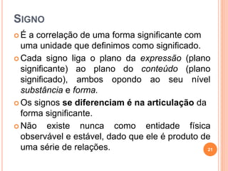 SIGNO
 É a correlação de uma forma significante com
uma unidade que definimos como significado.
 Cada signo liga o plano da expressão (plano
significante) ao plano do conteúdo (plano
significado), ambos opondo ao seu nível
substância e forma.
 Os signos se diferenciam é na articulação da
forma significante.
 Não existe nunca como entidade física
observável e estável, dado que ele é produto de
uma série de relações. 21
 