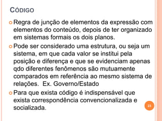 CÓDIGO
 Regra de junção de elementos da expressão com
elementos do conteúdo, depois de ter organizado
em sistemas formais os dois planos.
 Pode ser considerado uma estrutura, ou seja um
sistema, em que cada valor se institui pela
posição e diferença e que se evidenciam apenas
qdo diferentes fenômenos são mutuamente
comparados em referência ao mesmo sistema de
relações. Ex. Governo/Estado
 Para que exista código é indispensável que
exista correspondência convencionalizada e
socializada.
23
 