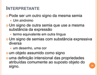 INTERPRETANTE
 Pode ser um outro signo da mesma semia
 Um sinônimo
 Um signo de outra semia que use a mesma
substância da expressão
 termo equivalente em outra língua
 Um signo de semias com substância expressiva
diversa
 um desenho, uma cor
 um objeto assumido como signo
 uma definição intensional das propriedades
atribuídas comumente ao suposto objeto do
signo. 26
 