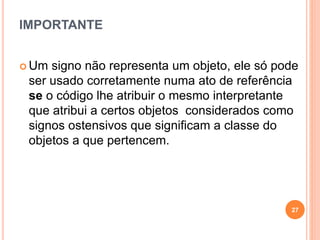IMPORTANTE
 Um signo não representa um objeto, ele só pode
ser usado corretamente numa ato de referência
se o código lhe atribuir o mesmo interpretante
que atribui a certos objetos considerados como
signos ostensivos que significam a classe do
objetos a que pertencem.
27
 