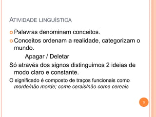 ATIVIDADE LINGUÍSTICA
 Palavras denominam conceitos.
 Conceitos ordenam a realidade, categorizam o
mundo.
Apagar / Deletar
Só através dos signos distinguimos 2 ideias de
modo claro e constante.
O significado é composto de traços funcionais como
morde/não morde; come cerais/não come cereais
3
 