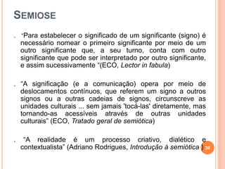 SEMIOSE
. “Para estabelecer o significado de um significante (signo) é
necessário nomear o primeiro significante por meio de um
outro significante que, a seu turno, conta com outro
significante que pode ser interpretado por outro significante,
e assim sucessivamente “(ECO, Lector in fabula)
. “A significação (e a comunicação) opera por meio de
deslocamentos contínuos, que referem um signo a outros
signos ou a outras cadeias de signos, circunscreve as
unidades culturais ... sem jamais 'tocá-las' diretamente, mas
tornando-as acessíveis através de outras unidades
culturais” (ECO, Tratado geral de semiótica)
. “A realidade é um processo criativo, dialético e
contextualista” (Adriano Rodrigues, Introdução à semiótica ) 30
 