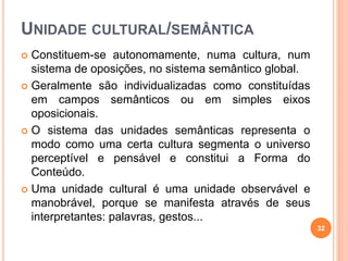 UNIDADE CULTURAL/SEMÂNTICA
 Constituem-se autonomamente, numa cultura, num
sistema de oposições, no sistema semântico global.
 Geralmente são individualizadas como constituídas
em campos semânticos ou em simples eixos
oposicionais.
 O sistema das unidades semânticas representa o
modo como uma certa cultura segmenta o universo
perceptível e pensável e constitui a Forma do
Conteúdo.
 Uma unidade cultural é uma unidade observável e
manobrável, porque se manifesta através de seus
interpretantes: palavras, gestos...
32
 