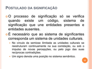 POSTULADO DA SIGNIFICAÇÃO
 O processo de significação só se verifica
quando existe um código, sistema de
significação que une entidades presentes e
entidades ausentes.
 É necessário que ao sistema de significantes
corresponda um sistema de unidades culturais.
 No círculo da semiose ilimitada as unidades culturais se
reestruturam continuamente na sua correlação, ou sob o
impulso de novas percepções, ou pelo jogo das suas
recíprocas contradições.
 Um signo denota uma posição no sistema semântico.
33
 