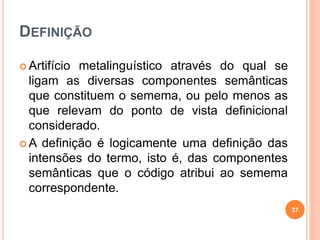 DEFINIÇÃO
 Artifício metalinguístico através do qual se
ligam as diversas componentes semânticas
que constituem o semema, ou pelo menos as
que relevam do ponto de vista definicional
considerado.
 A definição é logicamente uma definição das
intensões do termo, isto é, das componentes
semânticas que o código atribui ao semema
correspondente.
37
 