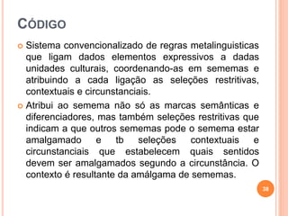 CÓDIGO
 Sistema convencionalizado de regras metalinguisticas
que ligam dados elementos expressivos a dadas
unidades culturais, coordenando-as em sememas e
atribuindo a cada ligação as seleções restritivas,
contextuais e circunstanciais.
 Atribui ao semema não só as marcas semânticas e
diferenciadores, mas também seleções restritivas que
indicam a que outros sememas pode o semema estar
amalgamado e tb seleções contextuais e
circunstanciais que estabelecem quais sentidos
devem ser amalgamados segundo a circunstância. O
contexto é resultante da amálgama de sememas.
38
 