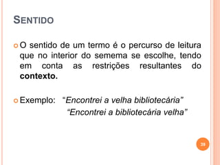 SENTIDO
 O sentido de um termo é o percurso de leitura
que no interior do semema se escolhe, tendo
em conta as restrições resultantes do
contexto.
 Exemplo: “Encontrei a velha bibliotecária”
“Encontrei a bibliotecária velha”
39
 