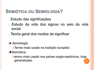 SEMIÓTICA OU SEMIOLOGIA?
. Estudo das significações
. Estudo da vida dos signos no seio da vida
social
. Teoria geral dos modos de significar
 Semiologia
Termo mais usado na tradição européia
Semiótica
termo mais usado nos países anglo-saxônicos; hoje,
generalizado 4
 