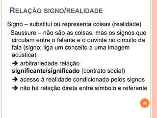 RELAÇÃO SIGNO/REALIDADE
Signo – substitui ou representa coisas (realidade)
. Saussure – não são as coisas, mas os signos que
circulam entre o falante e o ouvinte no circuito da
fala (signo: liga um conceito a uma imagem
acústica)
 arbitrariedade relação
significante/significado (contrato social)
 acesso à realidade condicionada pelos signos
 não há relação direta entre símbolo e referente
40
 