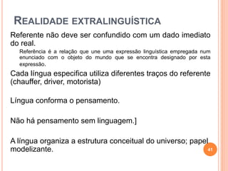 REALIDADE EXTRALINGUÍSTICA
Referente não deve ser confundido com um dado imediato
do real.
Referência é a relação que une uma expressão linguística empregada num
enunciado com o objeto do mundo que se encontra designado por esta
expressão.
Cada língua especifica utiliza diferentes traços do referente
(chauffer, driver, motorista)
Língua conforma o pensamento.
Não há pensamento sem linguagem.]
A língua organiza a estrutura conceitual do universo; papel
modelizante. 41
 