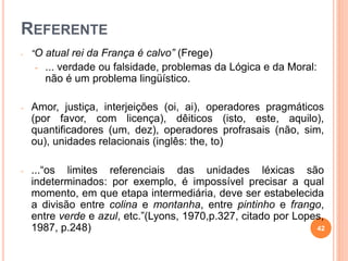 REFERENTE
- “O atual rei da França é calvo” (Frege)
- ... verdade ou falsidade, problemas da Lógica e da Moral:
não é um problema lingüístico.
- Amor, justiça, interjeições (oi, ai), operadores pragmáticos
(por favor, com licença), dêiticos (isto, este, aquilo),
quantificadores (um, dez), operadores profrasais (não, sim,
ou), unidades relacionais (inglês: the, to)
- ...“os limites referenciais das unidades léxicas são
indeterminados: por exemplo, é impossível precisar a qual
momento, em que etapa intermediária, deve ser estabelecida
a divisão entre colina e montanha, entre pintinho e frango,
entre verde e azul, etc.”(Lyons, 1970,p.327, citado por Lopes,
1987, p.248) 42
 