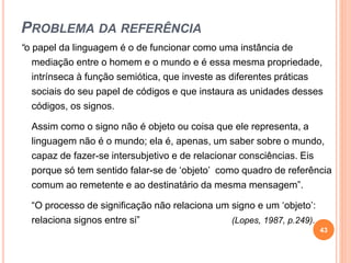 PROBLEMA DA REFERÊNCIA
“o papel da linguagem é o de funcionar como uma instância de
mediação entre o homem e o mundo e é essa mesma propriedade,
intrínseca à função semiótica, que investe as diferentes práticas
sociais do seu papel de códigos e que instaura as unidades desses
códigos, os signos.
Assim como o signo não é objeto ou coisa que ele representa, a
linguagem não é o mundo; ela é, apenas, um saber sobre o mundo,
capaz de fazer-se intersubjetivo e de relacionar consciências. Eis
porque só tem sentido falar-se de ‘objeto’ como quadro de referência
comum ao remetente e ao destinatário da mesma mensagem”.
“O processo de significação não relaciona um signo e um ‘objeto’:
relaciona signos entre si” (Lopes, 1987, p.249).
43
 