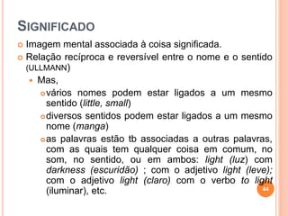 SIGNIFICADO
 Imagem mental associada à coisa significada.
 Relação recíproca e reversível entre o nome e o sentido
(ULLMANN)
 Mas,
vários nomes podem estar ligados a um mesmo
sentido (little, small)
diversos sentidos podem estar ligados a um mesmo
nome (manga)
as palavras estão tb associadas a outras palavras,
com as quais tem qualquer coisa em comum, no
som, no sentido, ou em ambos: light (luz) com
darkness (escuridão) ; com o adjetivo light (leve);
com o adjetivo light (claro) com o verbo to light
(iluminar), etc. 44
 